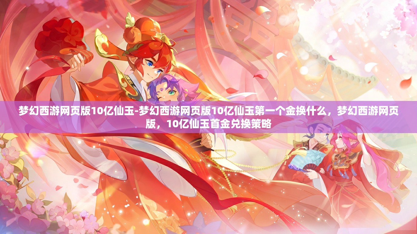 梦幻西游网页版10亿仙玉-梦幻西游网页版10亿仙玉第一个金换什么，梦幻西游网页版，10亿仙玉首金兑换策略