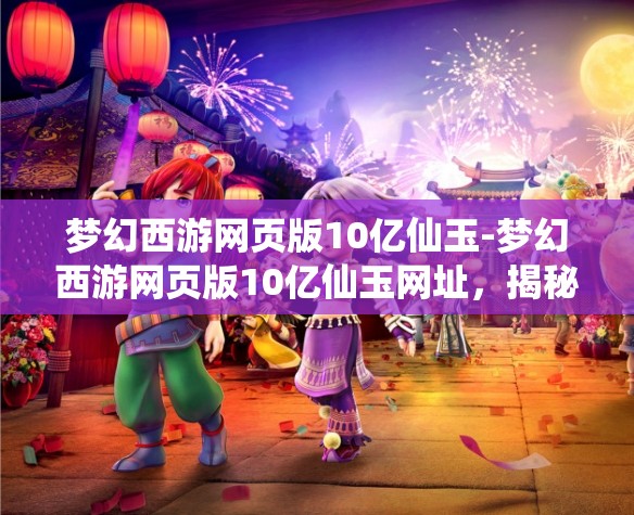 梦幻西游网页版10亿仙玉-梦幻西游网页版10亿仙玉网址，揭秘梦幻西游网页版10亿仙玉获取攻略及专属网址