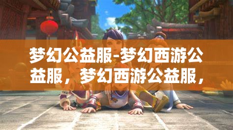 梦幻公益服-梦幻西游公益服，梦幻西游公益服，打造梦幻般的游戏体验