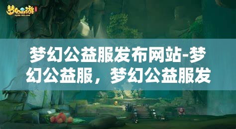 梦幻公益服发布网站-梦幻公益服，梦幻公益服发布网站，打造梦幻般的公益游戏体验