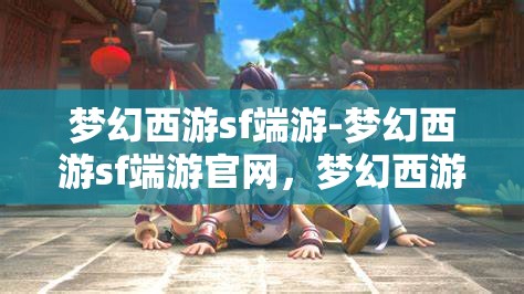 梦幻西游sf端游-梦幻西游sf端游官网，梦幻西游SF端游，探索梦幻世界的无限可能