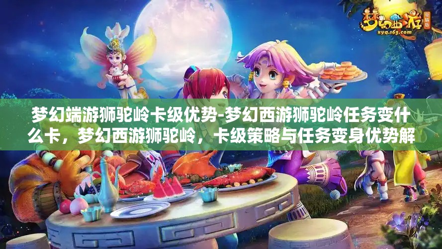 梦幻端游狮驼岭卡级优势-梦幻西游狮驼岭任务变什么卡，梦幻西游狮驼岭，卡级策略与任务变身优势解析