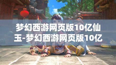 梦幻西游网页版10亿仙玉-梦幻西游网页版10亿仙玉第一个金换什么，梦幻西游网页版，10亿仙玉首金兑换策略